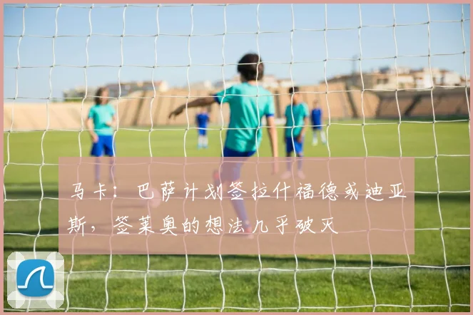 马卡：巴萨计划签拉什福德或迪亚斯，签莱奥的想法几乎破灭