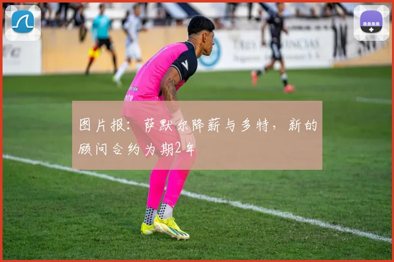 图片报：萨默尔降薪与多特，新的顾问合约为期2年
