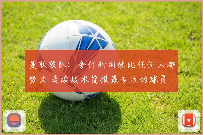 曼联跟队：舍什科训练比任何人都努力 是读战术简报最专注的球员