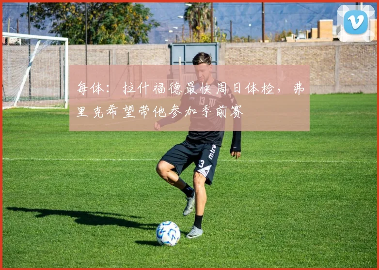 每体：拉什福德最快周日体检，弗里克希望带他参加季前赛